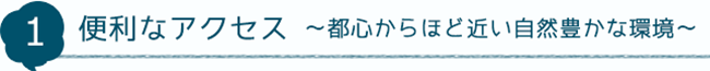 1 便利なアクセス～都心からほど近い自然豊かな環境～