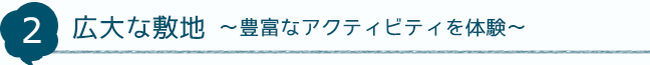 2 広大な敷地～豊富なアクティビティを体験～