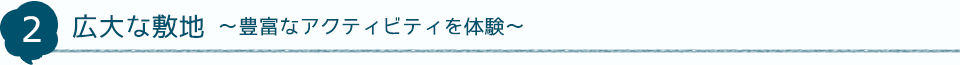 2 広大な敷地～豊富なアクティビティを体験～